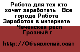 Работа для тех кто хочет заработать - Все города Работа » Заработок в интернете   . Чеченская респ.,Грозный г.